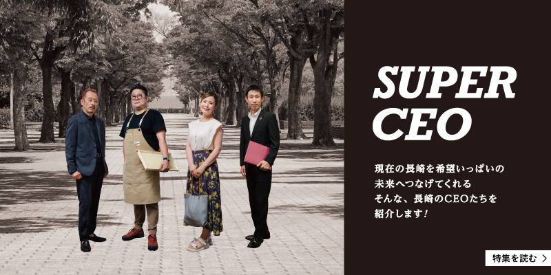 〈SUPER CEO〉現在の長崎を希望いっぱいの未来へつなげてくれる、そんな長崎のCEOたちを紹介します!
