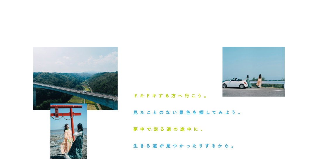 ドキドキする方へ行こう。 見たことのない景色を探してみよう。 夢中で走る道の途中に、 生きる道が見つかったりするから。