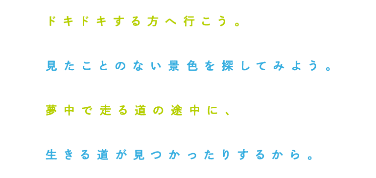 ドキドキする方へ行こう。 見たことのない景色を探してみよう。 夢中で走る道の途中に、 生きる道が見つかったりするから。