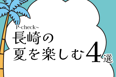 【夏の良2023】P-check~長崎の夏を楽しむ4選