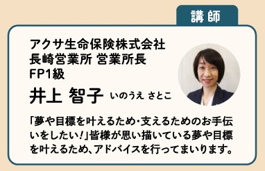 【講師】アクサ生命保険株式会社
長崎営業所 営業所長
FP1級
井上智子いのうえさとこ
「夢や目標を叶えるため・支えるためのお手伝いをしたい！」皆様が思い描いている夢や目標を叶えるため、アドバイスを行ってまいります。」